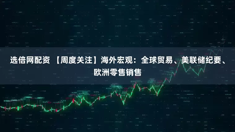 选倍网配资 【周度关注】海外宏观：全球贸易、美联储纪要、欧洲零售销售