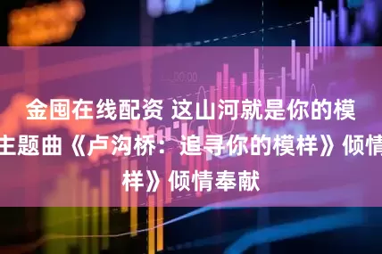金囤在线配资 这山河就是你的模样！主题曲《卢沟桥：追寻你的模样》倾情奉献