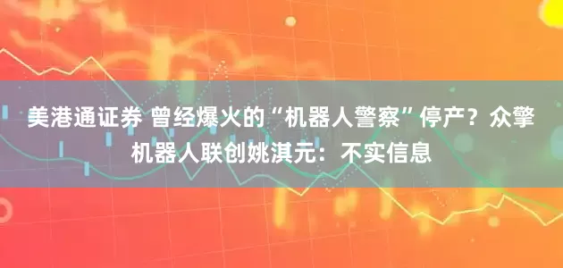 美港通证券 曾经爆火的“机器人警察”停产？众擎机器人联创姚淇元：不实信息