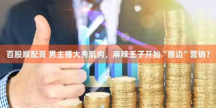 百股顺配资 男主播大秀肌肉，麻辣王子开始“擦边”营销？