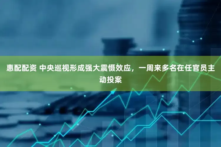 惠配配资 中央巡视形成强大震慑效应，一周来多名在任官员主动投案