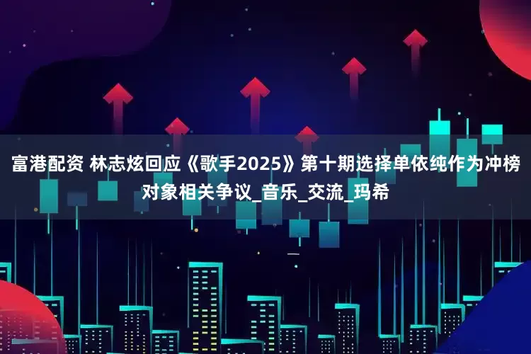 富港配资 林志炫回应《歌手2025》第十期选择单依纯作为冲榜对象相关争议_音乐_交流_玛希