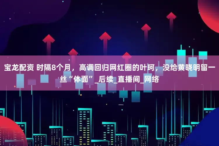 宝龙配资 时隔8个月，高调回归网红圈的叶珂，没给黄晓明留一丝“体面”_后续_直播间_网络