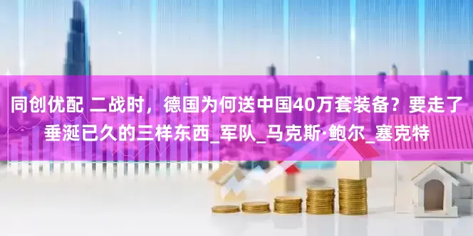 同创优配 二战时，德国为何送中国40万套装备？要走了垂涎已久的三样东西_军队_马克斯·鲍尔_塞克特