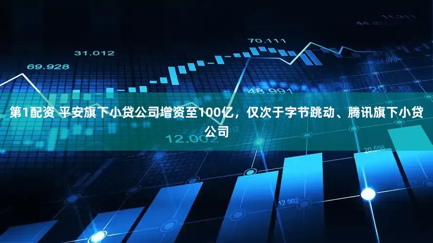 第1配资 平安旗下小贷公司增资至100亿，仅次于字节跳动、腾讯旗下小贷公司