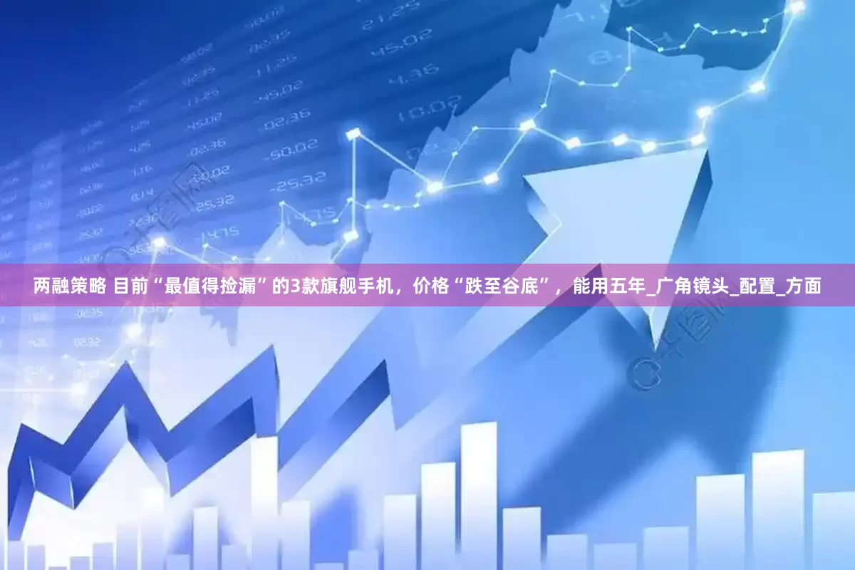 两融策略 目前“最值得捡漏”的3款旗舰手机，价格“跌至谷底”，能用五年_广角镜头_配置_方面