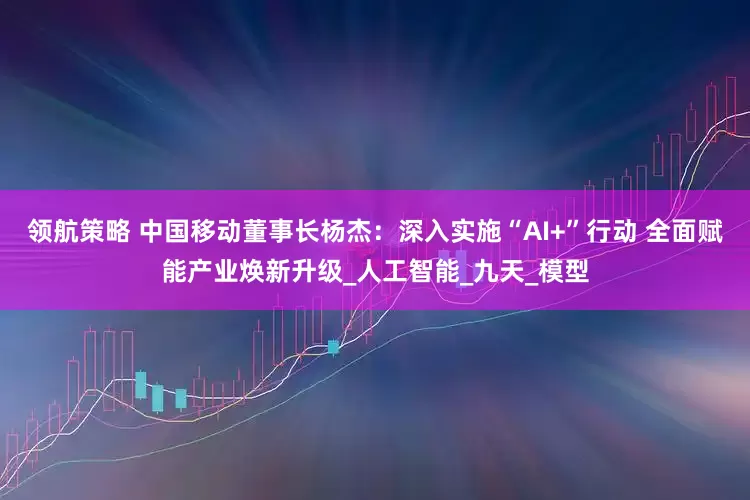 领航策略 中国移动董事长杨杰：深入实施“AI+”行动 全面赋能产业焕新升级_人工智能_九天_模型