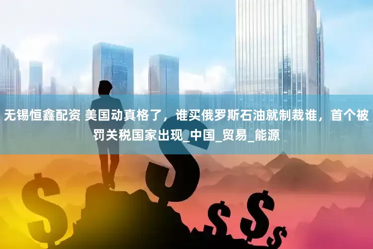 无锡恒鑫配资 美国动真格了，谁买俄罗斯石油就制裁谁，首个被罚关税国家出现_中国_贸易_能源