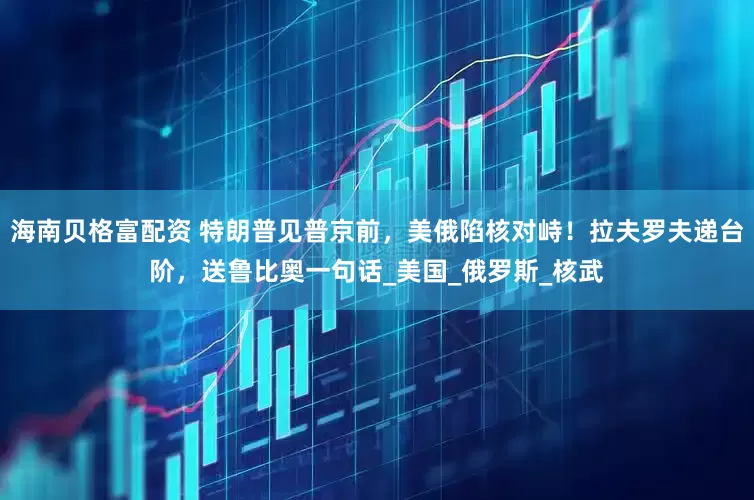 海南贝格富配资 特朗普见普京前，美俄陷核对峙！拉夫罗夫递台阶，送鲁比奥一句话_美国_俄罗斯_核武