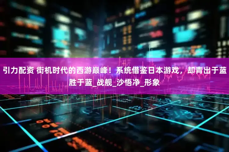 引力配资 街机时代的西游巅峰！系统借鉴日本游戏，却青出于蓝胜于蓝_战舰_沙悟净_形象