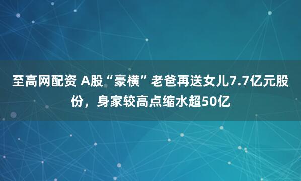 至高网配资 A股“豪横”老爸再送女儿7.7亿元股份，身家较高点缩水超50亿