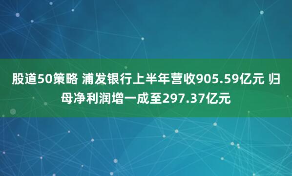 股道50策略 浦发银行上半年营收905.59亿元 归母净利润增一成至297.37亿元