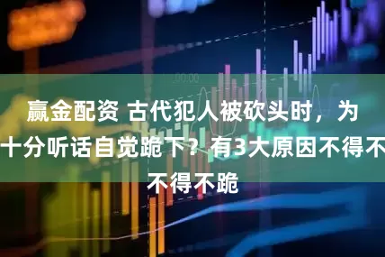 赢金配资 古代犯人被砍头时，为何十分听话自觉跪下？有3大原因不得不跪