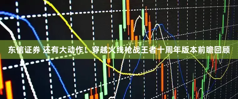 东信证券 还有大动作！穿越火线枪战王者十周年版本前瞻回顾