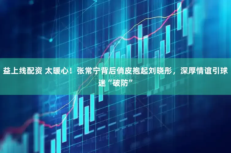 益上线配资 太暖心！张常宁背后俏皮抱起刘晓彤，深厚情谊引球迷“破防”