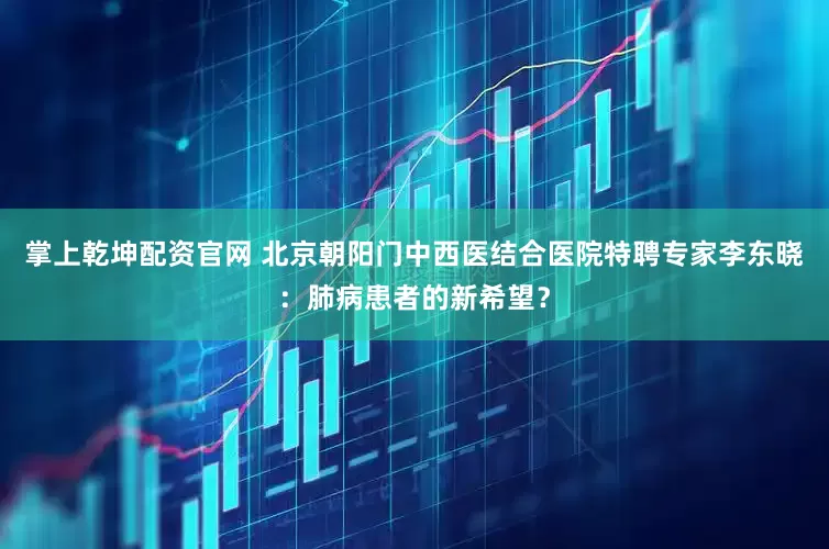 掌上乾坤配资官网 北京朝阳门中西医结合医院特聘专家李东晓：肺病患者的新希望？