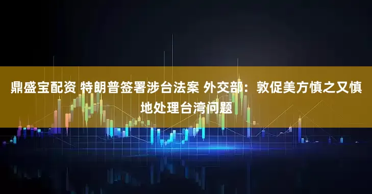 鼎盛宝配资 特朗普签署涉台法案 外交部：敦促美方慎之又慎地处理台湾问题