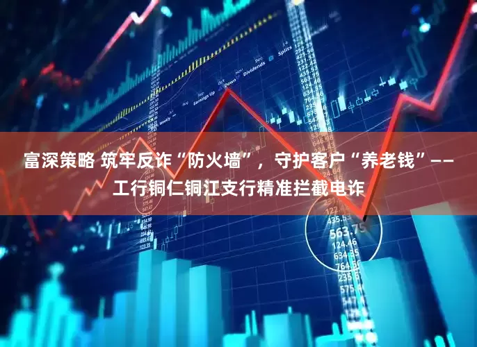 富深策略 筑牢反诈“防火墙”，守护客户“养老钱”——工行铜仁铜江支行精准拦截电诈