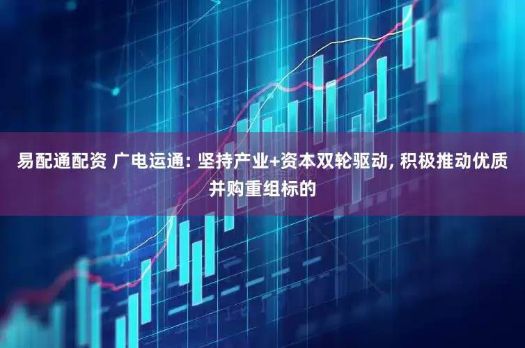 易配通配资 广电运通: 坚持产业+资本双轮驱动, 积极推动优质并购重组标的