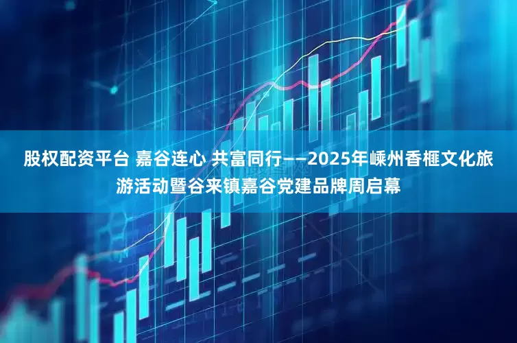 股权配资平台 嘉谷连心 共富同行——2025年嵊州香榧文化旅游活动暨谷来镇嘉谷党建品牌周启幕