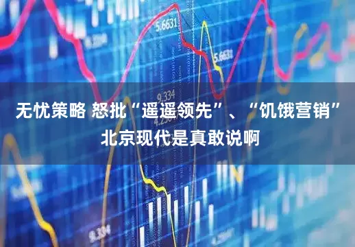 无忧策略 怒批“遥遥领先”、“饥饿营销” 北京现代是真敢说啊