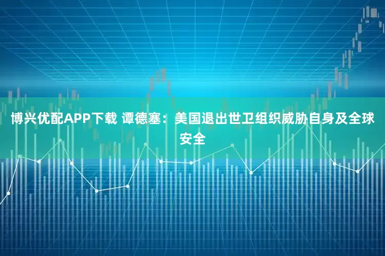 博兴优配APP下载 谭德塞：美国退出世卫组织威胁自身及全球安全