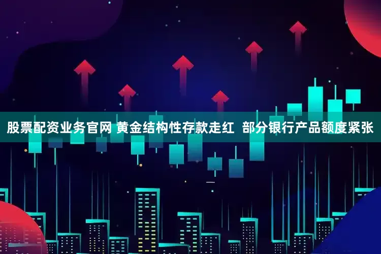 股票配资业务官网 黄金结构性存款走红  部分银行产品额度紧张