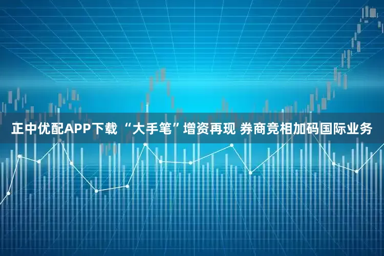 正中优配APP下载 “大手笔”增资再现 券商竞相加码国际业务