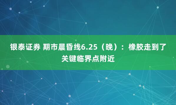 银泰证券 期市晨昏线6.25（晚）：橡胶走到了关键临界点附近