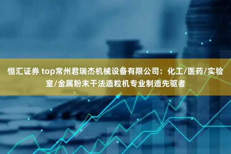 恒汇证券 top常州君瑞杰机械设备有限公司：化工/医药/实验室/金属粉末干法造粒机专业制造先驱者